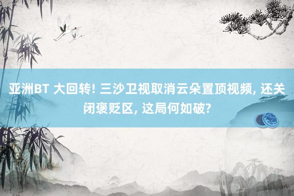 亚洲BT 大回转! 三沙卫视取消云朵置顶视频， 还关闭褒贬区， 这局何如破?