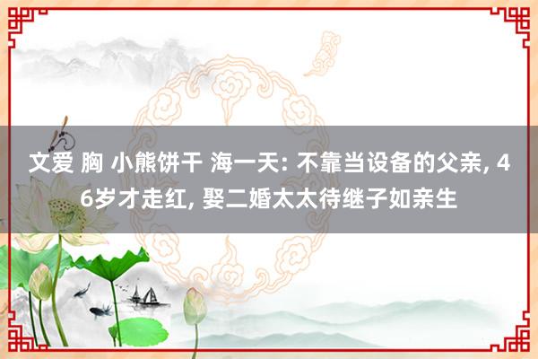 文爱 胸 小熊饼干 海一天: 不靠当设备的父亲， 46岁才走红， 娶二婚太太待继子如亲生