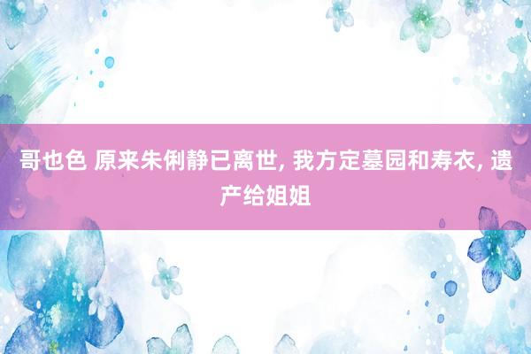 哥也色 原来朱俐静已离世， 我方定墓园和寿衣， 遗产给姐姐