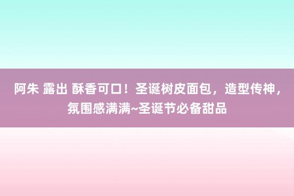 阿朱 露出 酥香可口！圣诞树皮面包，造型传神，氛围感满满~圣诞节必备甜品