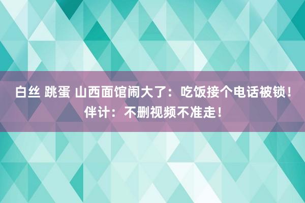 白丝 跳蛋 山西面馆闹大了：吃饭接个电话被锁！伴计：不删视频不准走！