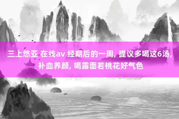 三上悠亚 在线av 经期后的一周， 提议多喝这6汤， 补血养颜， 喝露面若桃花好气色