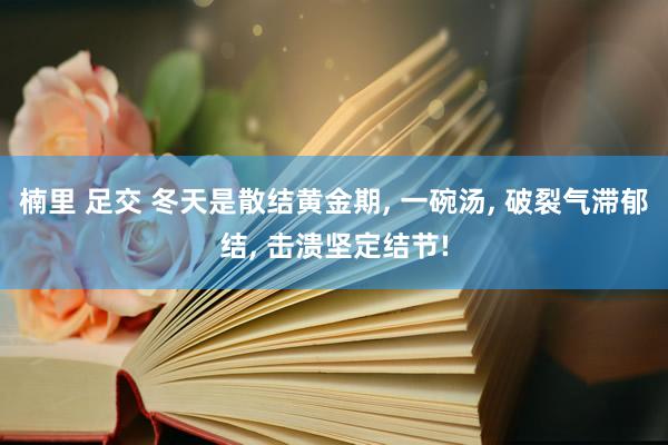 楠里 足交 冬天是散结黄金期， 一碗汤， 破裂气滞郁结， 击溃坚定结节!