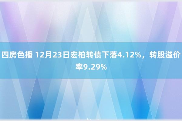 四房色播 12月23日宏柏转债下落4.12%，转股溢价率9.29%