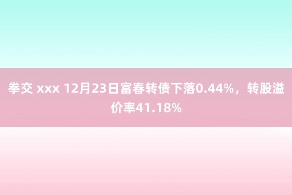 拳交 xxx 12月23日富春转债下落0.44%，转股溢价率41.18%