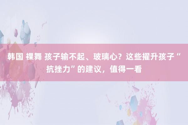 韩国 裸舞 孩子输不起、玻璃心？这些擢升孩子“抗挫力”的建议，值得一看