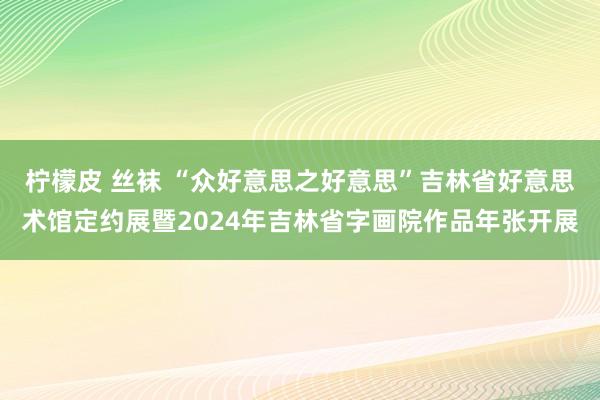 柠檬皮 丝袜 “众好意思之好意思”吉林省好意思术馆定约展暨2024年吉林省字画院作品年张开展