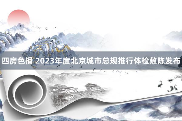 四房色播 2023年度北京城市总规推行体检敷陈发布