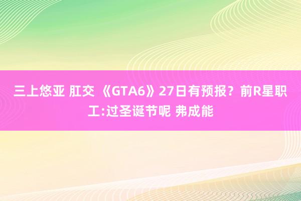 三上悠亚 肛交 《GTA6》27日有预报？前R星职工:过圣诞节呢 弗成能