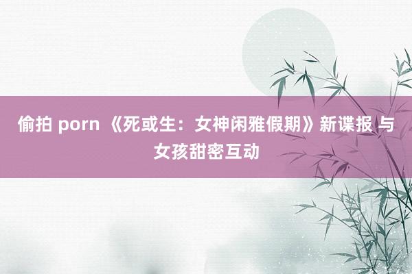 偷拍 porn 《死或生：女神闲雅假期》新谍报 与女孩甜密互动