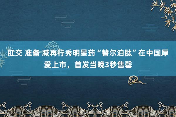 肛交 准备 减再行秀明星药“替尔泊肽”在中国厚爱上市，首发当晚3秒售罄