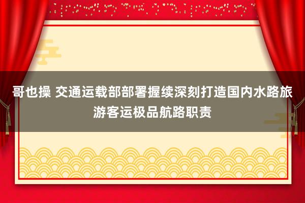 哥也操 交通运载部部署握续深刻打造国内水路旅游客运极品航路职责