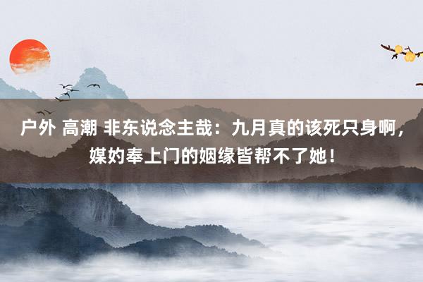 户外 高潮 非东说念主哉：九月真的该死只身啊，媒妁奉上门的姻缘皆帮不了她！