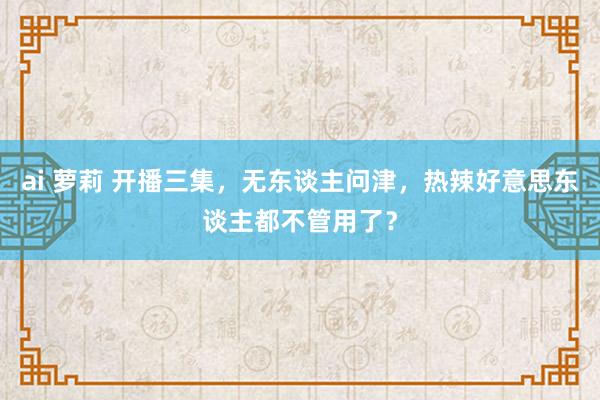 ai 萝莉 开播三集，无东谈主问津，热辣好意思东谈主都不管用了？