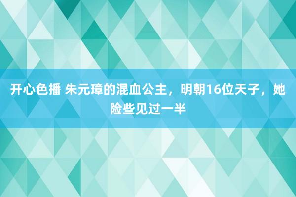 开心色播 朱元璋的混血公主，明朝16位天子，她险些见过一半