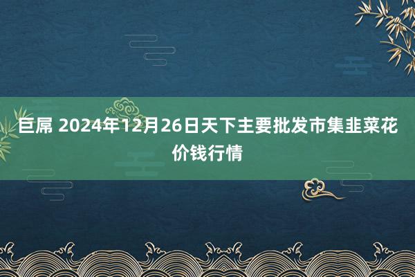 巨屌 2024年12月26日天下主要批发市集韭菜花价钱行情