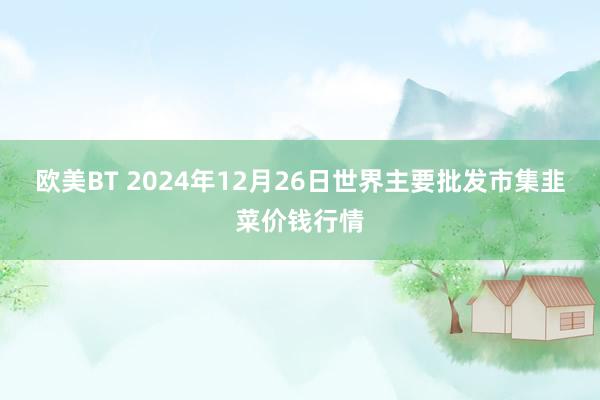 欧美BT 2024年12月26日世界主要批发市集韭菜价钱行情