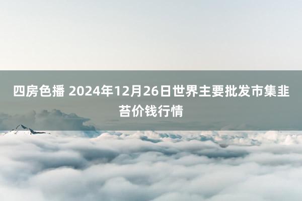 四房色播 2024年12月26日世界主要批发市集韭苔价钱行情