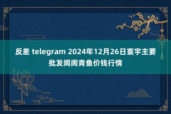 反差 telegram 2024年12月26日寰宇主要批发阛阓青鱼价钱行情