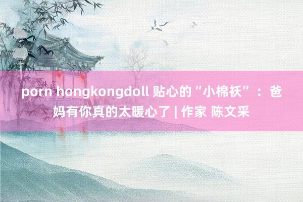 porn hongkongdoll 贴心的“小棉袄” ：爸妈有你真的太暖心了 | 作家 陈文采