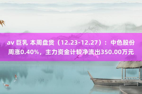 av 巨乳 本周盘货（12.23-12.27）：中色股份周涨0.40%，主力资金计较净流出350.00万元