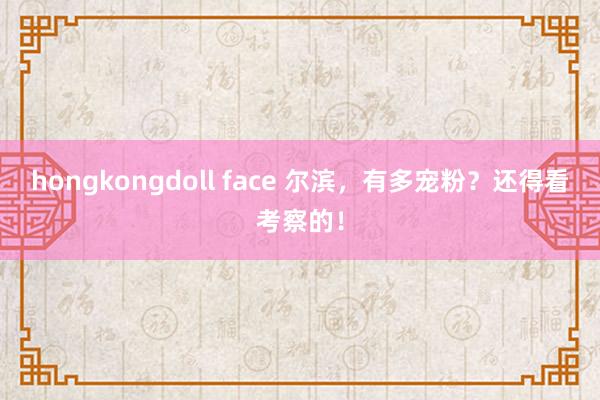 hongkongdoll face 尔滨，有多宠粉？还得看考察的！