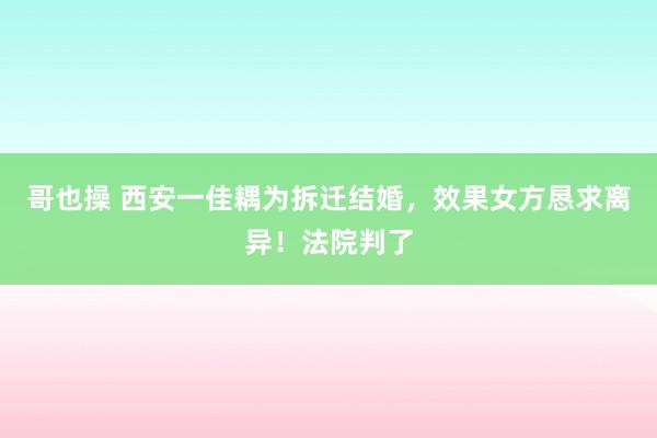 哥也操 西安一佳耦为拆迁结婚，效果女方恳求离异！法院判了