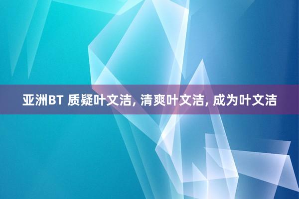 亚洲BT 质疑叶文洁， 清爽叶文洁， 成为叶文洁