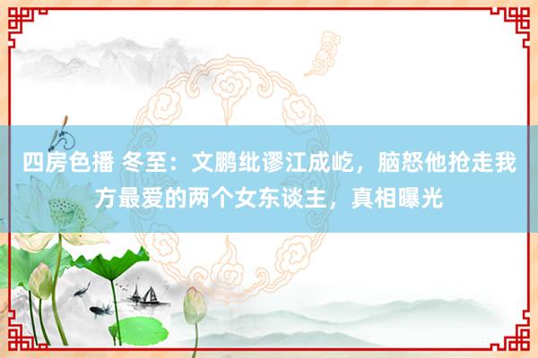 四房色播 冬至：文鹏纰谬江成屹，脑怒他抢走我方最爱的两个女东谈主，真相曝光