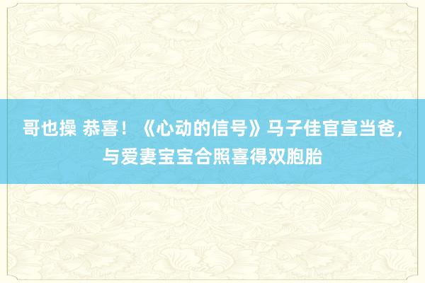 哥也操 恭喜！《心动的信号》马子佳官宣当爸，与爱妻宝宝合照喜得双胞胎