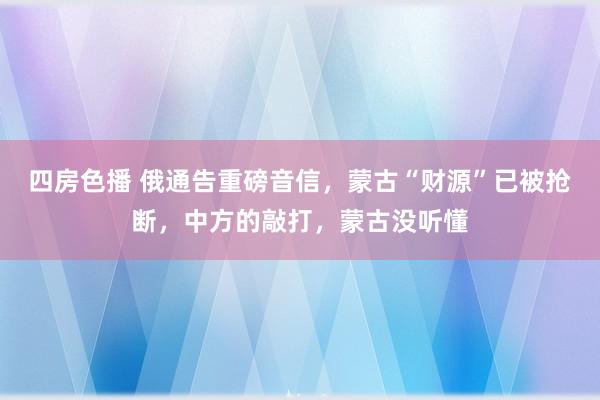 四房色播 俄通告重磅音信，蒙古“财源”已被抢断，中方的敲打，蒙古没听懂