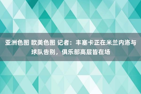 亚洲色图 欧美色图 记者：丰塞卡正在米兰内洛与球队告别，俱乐部高层皆在场