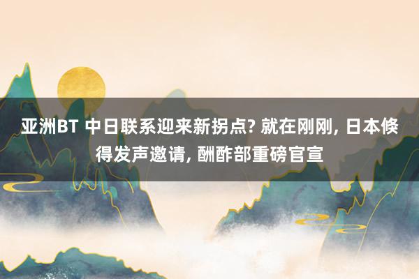 亚洲BT 中日联系迎来新拐点? 就在刚刚， 日本倏得发声邀请， 酬酢部重磅官宣