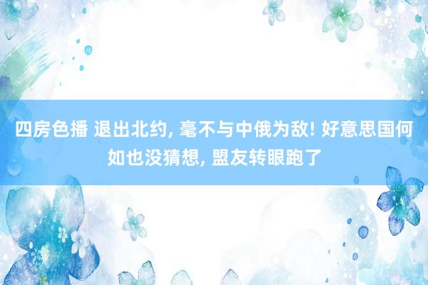 四房色播 退出北约， 毫不与中俄为敌! 好意思国何如也没猜想， 盟友转眼跑了