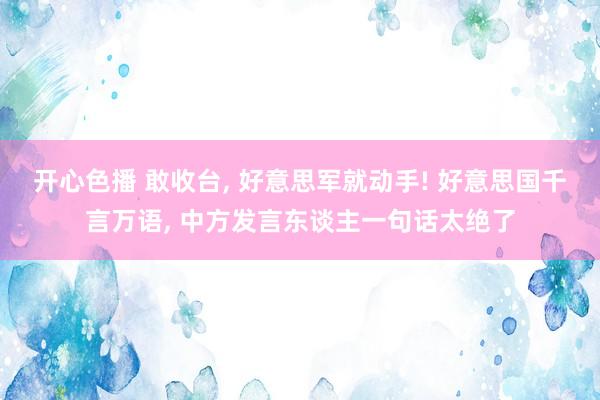 开心色播 敢收台， 好意思军就动手! 好意思国千言万语， 中方发言东谈主一句话太绝了