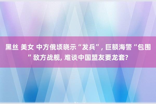 黑丝 美女 中方俄顷晓示“发兵”， 巨额海警“包围”敌方战舰， 难谈中国盟友要龙套?