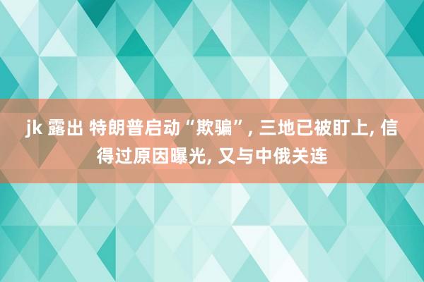 jk 露出 特朗普启动“欺骗”， 三地已被盯上， 信得过原因曝光， 又与中俄关连