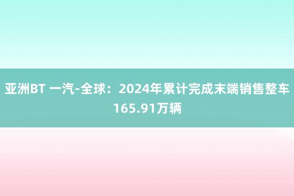 亚洲BT 一汽-全球：2024年累计完成末端销售整车165.91万辆