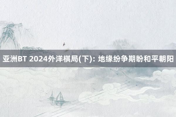 亚洲BT 2024外洋棋局(下): 地缘纷争期盼和平朝阳