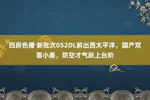 四房色播 新批次052DL前出西太平洋，国产双面小盾，防空才气跃上台阶