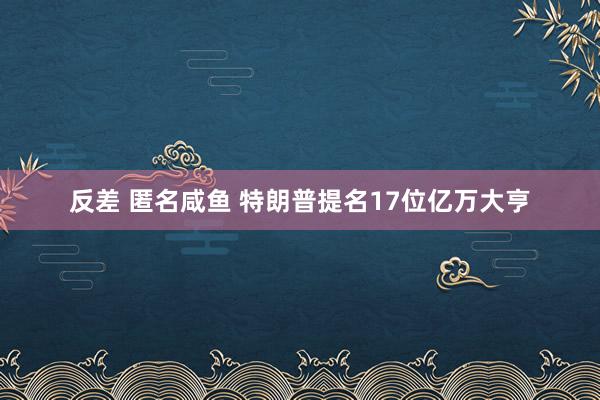 反差 匿名咸鱼 特朗普提名17位亿万大亨