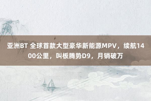 亚洲BT 全球首款大型豪华新能源MPV，续航1400公里，叫板腾势D9，月销破万