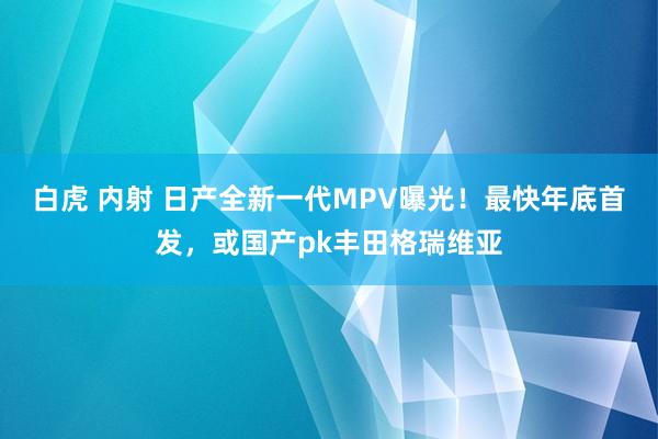 白虎 内射 日产全新一代MPV曝光！最快年底首发，或国产pk丰田格瑞维亚