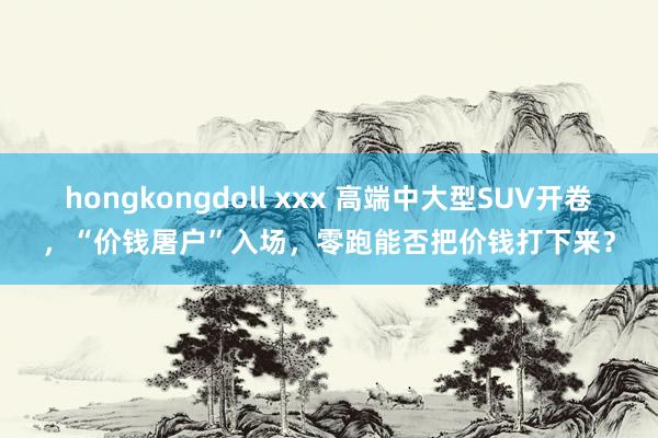 hongkongdoll xxx 高端中大型SUV开卷，“价钱屠户”入场，零跑能否把价钱打下来？