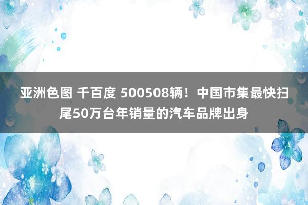 亚洲色图 千百度 500508辆！中国市集最快扫尾50万台年销量的汽车品牌出身