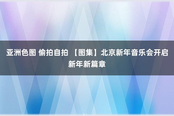 亚洲色图 偷拍自拍 【图集】北京新年音乐会开启新年新篇章