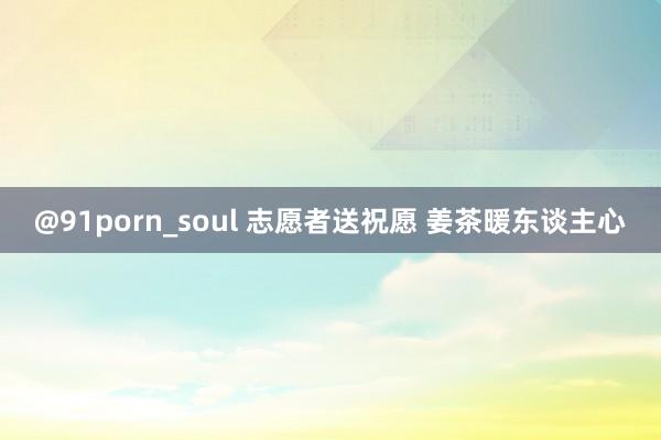 @91porn_soul 志愿者送祝愿 姜茶暖东谈主心