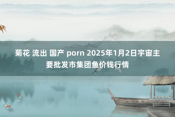 菊花 流出 国产 porn 2025年1月2日宇宙主要批发市集团鱼价钱行情