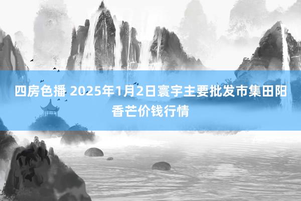 四房色播 2025年1月2日寰宇主要批发市集田阳香芒价钱行情