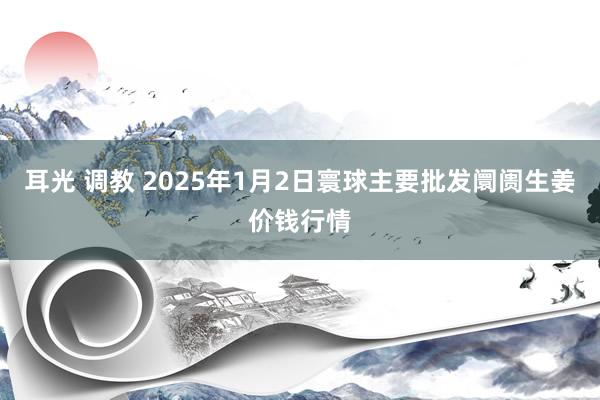 耳光 调教 2025年1月2日寰球主要批发阛阓生姜价钱行情